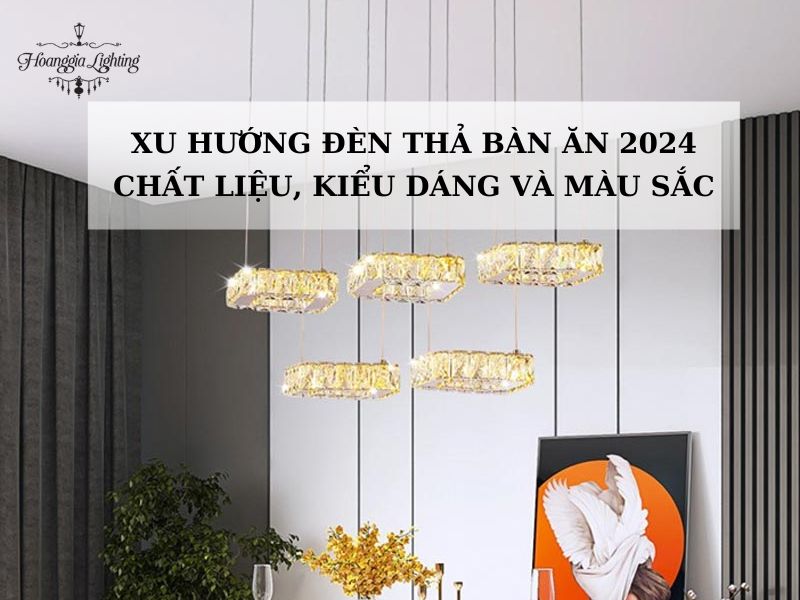 Xu hướng đèn thả bàn ăn 2024: Chất liệu, kiểu dáng và màu sắc